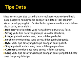 Macam – macam tipe data di dalam tool pemrogram visual basic
pada dasarnya hampir sama dengan tipe data di tool program
visual desktop yang lain. Berikut beberapa macam tipe data dalam
visual basic, antara lain :
1.Boolean yaitu tipe data yang hanya bernilai true atau false.
2.String yaitu tipe data yang berupa karakter atau teks.
3.Integer yaitu tipe data yang berupa bilangan bulat.
4.Double yaitu tipe data yang berupa bilangan bulat ganda.
5.Byte yaitu tipe data yang berupa bilangan bulat positif.
6.Single yaitu tipe data yang berupa bilangan pecahan.
7.Currency yaitu tipe data yang berupa nilai mata uang.
8.Long yaitu tipe data yang berupa bilangan bulat yang lebih besar
daya tampung datanya.
 