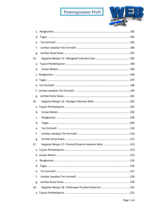 Pemrograman Web
Page | viii
c. Rangkuman........................................................................................................ 185
d. Tugas. ................................................................................................................ 185
e. Tes Formatif...................................................................................................... 185
f. Lembar Jawaban Tes Formatif. ........................................................................ 186
g. Lembar Kerja Siswa........................................................................................... 187
15. Kegiatan Belajar 15 : Mengolah Interaksi User............................................... 189
a. Tujuan Pembelajaran. ....................................................................................... 189
b. Uraian Materi.................................................................................................. 189
c. Rangkuman......................................................................................................... 196
d. Tugas. ................................................................................................................. 197
e. Tes Formatif. ...................................................................................................... 198
f. Lembar Jawaban Tes Formatif............................................................................ 199
g. Lembar Kerja Siswa........................................................................................... 201
16. Kegiatan Belajar 16 : Navigasi Halaman Web ................................................. 202
a. Tujuan Pembelajaran. ........................................................................................ 202
b. Uraian Materi.................................................................................................. 202
c. Rangkuman. .................................................................................................... 209
d. Tugas............................................................................................................... 209
e. Tes Formatif. ................................................................................................... 210
f. Lembar Jawaban Tes Formatif. ....................................................................... 210
g. Lembar Kerja Siswa......................................................................................... 212
17. Kegiatan Belajar 17 : Format Dinamis Halaman Web..................................... 213
a. Tujuan Pembelajaran. ........................................................................................ 213
b. Uraian Materi..................................................................................................... 213
c. Rangkuman........................................................................................................ 216
d. Tugas. ................................................................................................................ 216
e. Tes Formatif...................................................................................................... 217
f. Lembar Jawaban Tes Formatif. ........................................................................ 218
g. Lembar Kerja Siswa........................................................................................... 220
18. Kegiatan Belajar 18 : Penerapan Pustaka Eksternal........................................ 221
a. Tujuan Pembelajaran. ........................................................................................ 221
 