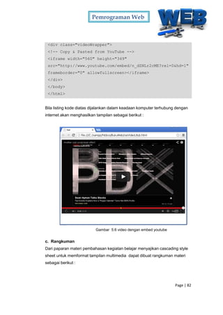 Pemrograman Web
Page | 82
<div class="videoWrapper">
<!-- Copy & Pasted from YouTube -->
<iframe width="560" height="349"
src="http://www.youtube.com/embed/n_dZNLr2cME?rel=0&hd=1"
frameborder="0" allowfullscreen></iframe>
</div>
</body>
</html>
Bila listing kode diatas dijalankan dalam keadaan komputer terhubung dengan
internet akan menghasilkan tampilan sebagai berikut :
Gambar 5.6 video dengan embed youtube
c. Rangkuman
Dari paparan materi pembahasan kegiatan belajar menyajikan cascading style
sheet untuk memformat tampilan multimedia dapat dibuat rangkuman materi
sebagai berikut :
 