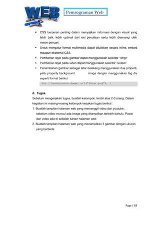 Pemrograman Web
Page | 83
 CSS berperan penting dalam menyajikan informasi dengan visual yang
lebih baik, lebih optimal dari sisi penulisan serta lebih disenangi oleh
mesin pencari.
 Untuk mengatur format multimedia dapat dituliskan secara inline, embed
maupun eksternal CSS.
 Pemberian style pada gambar dapat menggunakan selector <img>
 Pemberian style pada video dapat menggunakan selector <video>
 Penambahan gambar sebagai latar belakang menggunakan dua properti,
yaitu property background image dengan menggunakan tag div
seperti format berikut
div { background-image: url(“latar.png”); }
d. Tugas.
Sebelum mengerjakan tugas, buatlah kelompok. terdiri atas 2-3 orang. Dalam
kegiatan ini masing-masing kelompok kerjakan tugas berikut :
1. Buatlah tampilan halaman web yang memanggil video dari youtube ,
sebelum video muncul ada image yang ditampilkan terlebih dahulu. Posisi
dari video ada di sebelah kanan halaman web
2. Buatlah tampilan halaman web yang menampilkan 3 gambar dengan ukuran
yang berbeda
 