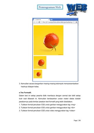 Pemrograman Web
Page | 84
3. Kemudian secara bergantian masing-masing kelompok mempresentasikan
hasilnya didepan kelas.
e.Tes Formatif.
Dalam test ini setiap peserta didik membaca dengan cermat dan teliti setiap
butir soal dibawah ini. Kemudian berdasarkan uraian materi diatas tulislah
jawabannya pada lembar jawaban test formatif yang telah disediakan.
1. Tuliskan format penulisan CSS untuk gambar menggunakan tag <img>
2. Tuliskan format penulisan CSS untuk gambar menggunakan tag <div>
3. Tuliskan format penulisan CSS untuk video menggunakan tag <video>
 