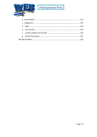 Pemrograman Web
Page | ix
b. Uraian Materi..................................................................................................... 221
c. Rangkuman........................................................................................................ 225
d. Tugas. ................................................................................................................ 225
e. Tes Formatif...................................................................................................... 226
f. Lembar Jawaban Tes Formatif. ........................................................................ 226
g. Lembar Kerja Siswa........................................................................................... 227
DAFTAR PUSTAKA ........................................................................................................... 229
 