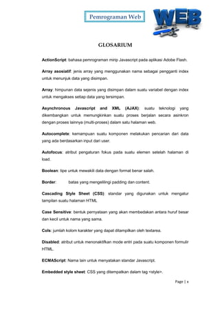 Pemrograman Web
Page | x
GLOSARIUM
ActionScript: bahasa pemrograman mirip Javascript pada aplikasi Adobe Flash.
Array asosiatif: jenis array yang menggunakan nama sebagai pengganti index
untuk menunjuk data yang disimpan.
Array: himpunan data sejenis yang disimpan dalam suatu variabel dengan index
untuk mengakses setiap data yang tersimpan.
Asynchronous Javascript and XML (AJAX): suatu teknologi yang
dikembangkan untuk memungkinkan suatu proses berjalan secara asinkron
dengan proses lainnya (multi-proses) dalam satu halaman web.
Autocomplete: kemampuan suatu komponen melakukan pencarian dari data
yang ada berdasarkan input dari user.
Autofocus: atribut pengaturan fokus pada suatu elemen setelah halaman di
load.
Boolean: tipe untuk mewakili data dengan format benar salah.
Border: batas yang mengelilingi padding dan content.
Cascading Style Sheet (CSS): standar yang digunakan untuk mengatur
tampilan suatu halaman HTML
Case Sensitive: bentuk pernyataan yang akan membedakan antara huruf besar
dan kecil untuk nama yang sama.
Cols: jumlah kolom karakter yang dapat ditampilkan oleh textarea.
Disabled: atribut untuk menonaktifkan mode entri pada suatu komponen formulir
HTML.
ECMAScript: Nama lain untuk menyatakan standar Javascript.
Embedded style sheet: CSS yang ditempatkan dalam tag <style>.
 