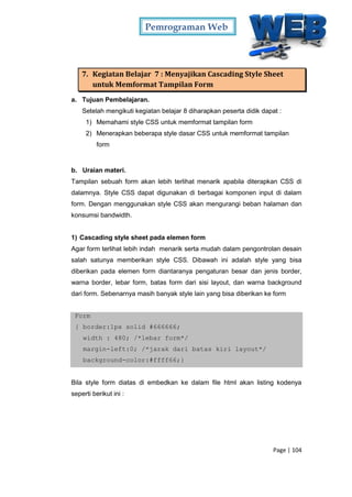 Pemrograman Web
Page | 104
7. Kegiatan Belajar 7 : Menyajikan Cascading Style Sheet
untuk Memformat Tampilan Form
a. Tujuan Pembelajaran.
Setelah mengikuti kegiatan belajar 8 diharapkan peserta didik dapat :
1) Memahami style CSS untuk memformat tampilan form
2) Menerapkan beberapa style dasar CSS untuk memformat tampilan
form
b. Uraian materi.
Tampilan sebuah form akan lebih terlihat menarik apabila diterapkan CSS di
dalamnya. Style CSS dapat digunakan di berbagai komponen input di dalam
form. Dengan menggunakan style CSS akan mengurangi beban halaman dan
konsumsi bandwidth.
1) Cascading style sheet pada elemen form
Agar form terlihat lebih indah menarik serta mudah dalam pengontrolan desain
salah satunya memberikan style CSS. Dibawah ini adalah style yang bisa
diberikan pada elemen form diantaranya pengaturan besar dan jenis border,
warna border, lebar form, batas form dari sisi layout, dan warna background
dari form. Sebenarnya masih banyak style lain yang bisa diberikan ke form
Form
{ border:1px solid #666666;
width : 480; /*lebar form*/
margin-left:0; /*jarak dari batas kiri layout*/
background-color:#ffff66;}
Bila style form diatas di embedkan ke dalam file html akan listing kodenya
seperti berikut ini :
 