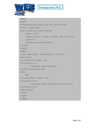 Pemrograman Web
Page | 105
<HTML>
<HEAD>
<TITLE>Pengaturan Pada Form Text Area</TITLE>
<STYLE ="text/css">
form{ border:1px solid #666666;
width : 70%;
margin-left:0; /*jarak fieldset dari batas kiri
layout*/
background-color:#ffff66;}
</STYLE>
</HEAD>
<BODY>
<form name="form1" method="post" action="">
<table><TR>
<TD width="50" >Nama </TD>
<TD width="175" >
<textarea name="textarea"
cols=50></textarea></TD>
</TR>
<TR>
<TD width="50" >Pesan </TD>
<TD width="175" >
<textarea name="textarea"cols=50 rows=14>
</textarea></TD>
</TR></table>
</form>
</BODY>
</HTML>
 