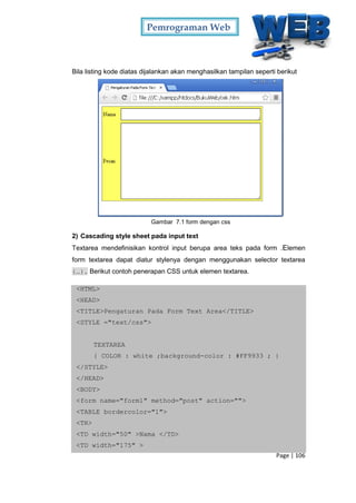 Pemrograman Web
Page | 106
Bila listing kode diatas dijalankan akan menghasilkan tampilan seperti berikut
Gambar 7.1 form dengan css
2) Cascading style sheet pada input text
Textarea mendefinisikan kontrol input berupa area teks pada form .Elemen
form textarea dapat diatur stylenya dengan menggunakan selector textarea
{…}. Berikut contoh penerapan CSS untuk elemen textarea.
<HTML>
<HEAD>
<TITLE>Pengaturan Pada Form Text Area</TITLE>
<STYLE ="text/css">
TEXTAREA
{ COLOR : white ;background-color : #FF9933 ; }
</STYLE>
</HEAD>
<BODY>
<form name="form1" method="post" action="">
<TABLE bordercolor="1">
<TR>
<TD width="50" >Nama </TD>
<TD width="175" >
 