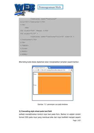 Pemrograman Web
Page | 107
<textarea name="textarea"
cols=50></textarea></TD>
</TR>
<TR>
<TD width="50" >Pesan </TD>
<TD width="175" >
<textarea name="textarea"cols=50 rows=14 >
</textarea></TD>
</TR>
</TABLE>
</form>
</BODY>
</HTML>
Bila listing kode diatas dijalankan akan menghasilkan tampilan seperti berikut.
Gambar 7.2 penerapan css pada textarea
3) Cascading style sheet pada text field
extfield mendefinisikan kontrol input text pada form. Berikut ini adalah contoh
format CSS pada input yang membuat efek dari input textfield menjadi seperti
 