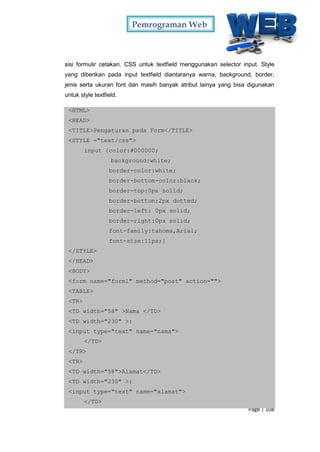 Pemrograman Web
Page | 108
sisi formulir cetakan. CSS untuk textfield menggunakan selector input. Style
yang diberikan pada input textfield diantaranya warna, background, border,
jenis serta ukuran font dan masih banyak atribut lainya yang bisa digunakan
untuk style textfield.
<HTML>
<HEAD>
<TITLE>Pengaturan pada Form</TITLE>
<STYLE ="text/css">
input {color:#000000;
background:white;
border-color:white;
border-bottom-color:black;
border-top:0px solid;
border-bottom:2px dotted;
border-left: 0px solid;
border-right:0px solid;
font-family:tahoma,Arial;
font-size:11px;}
</STYLE>
</HEAD>
<BODY>
<form name="form1" method="post" action="">
<TABLE>
<TR>
<TD width="58" >Nama </TD>
<TD width="230" >:
<input type="text" name="nama">
</TD>
</TR>
<TR>
<TD width="58">Alamat</TD>
<TD width="230" >:
<input type="text" name="alamat">
</TD>
 