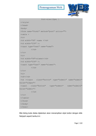 Pemrograman Web
Page | 110
font-size:12px; }
</style>
</head>
<body>
<form name="form1" method="post" action="">
<table >
<tr>
<td width="58" >nama </td>
<td width="230" >:
<input type="text" name="nama">
</td>
</tr>
<tr>
<td width="58">alamat</td>
<td width="230" >:
<input type="text" name="alamat">
</td>
</tr>
<tr>
<td></td>
<td ><input class="button" type="submit" name="submit"
value="simpan">
<input class="button" type="submit" name="submit2"
value="submit">
</td>
</tr>
</table>
</form>
</body>
</html>
Bila listing kode diatas dijalankan akan menampilkan style button dengan efek
flat/pipih seperti berikut ini :
 