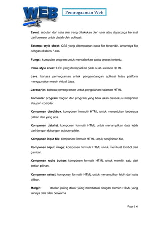 Pemrograman Web
Page | xi
Event: sebutan dari satu aksi yang dilakukan oleh user atau dapat juga berasal
dari browser untuk diolah oleh aplikasi.
External style sheet: CSS yang ditempatkan pada file tersendiri, umumnya file
dengan ekstensi *.css.
Fungsi: kumpulan program untuk menjalankan suatu proses tertentu.
Inline style sheet: CSS yang ditempatkan pada suatu elemen HTML.
Java: bahasa pemrograman untuk pengembangan aplikasi lintas platform
menggunakan mesin virtual Java.
Javascript: bahasa pemrograman untuk pengolahan halaman HTML
Komentar program: bagian dari program yang tidak akan dieksekusi interpreter
ataupun compiler.
Komponen checkbox: komponen formulir HTML untuk menentukan beberapa
pilihan dari yang ada.
Komponen datalist: komponen formulir HTML untuk menampilkan data lebih
dari dengan dukungan autocomplete.
Komponen input file: komponen formulir HTML untuk pengiriman file.
Komponen input image: komponen formulir HTML untuk membuat tombol dari
gambar.
Komponen radio button: komponen formulir HTML untuk memilih satu dari
sekian pilihan.
Komponen select: komponen formulir HTML untuk menampilkan lebih dari satu
pilihan.
Margin: daerah paling diluar yang membatasi dengan elemen HTML yang
lainnya dan tidak berwarna.
 