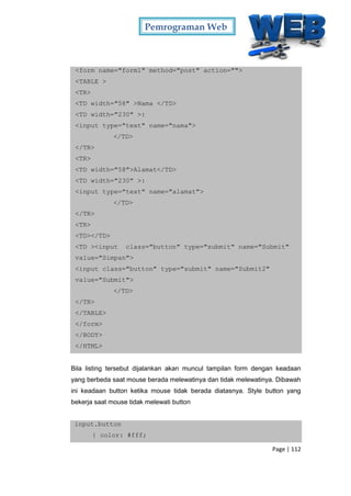 Pemrograman Web
Page | 112
<form name="form1" method="post" action="">
<TABLE >
<TR>
<TD width="58" >Nama </TD>
<TD width="230" >:
<input type="text" name="nama">
</TD>
</TR>
<TR>
<TD width="58">Alamat</TD>
<TD width="230" >:
<input type="text" name="alamat">
</TD>
</TR>
<TR>
<TD></TD>
<TD ><input class="button" type="submit" name="Submit"
value="Simpan">
<input class="button" type="submit" name="Submit2"
value="Submit">
</TD>
</TR>
</TABLE>
</form>
</BODY>
</HTML>
Bila listing tersebut dijalankan akan muncul tampilan form dengan keadaan
yang berbeda saat mouse berada melewatinya dan tidak melewatinya. Dibawah
ini keadaan button ketika mouse tidak berada diatasnya. Style button yang
bekerja saat mouse tidak melewati button
input.button
{ color: #fff;
 