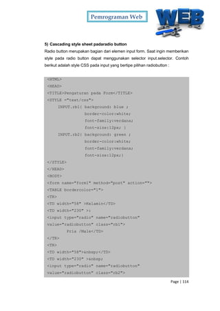 Pemrograman Web
Page | 114
5) Cascading style sheet padaradio button
Radio button merupakan bagian dari elemen input form. Saat ingin memberikan
style pada radio button dapat menggunakan selector input.selector. Contoh
berikut adalah style CSS pada input yang bertipe pilihan radiobutton :
<HTML>
<HEAD>
<TITLE>Pengaturan pada Form</TITLE>
<STYLE ="text/css">
INPUT.rb1{ background: blue ;
border-color:white;
font-family:verdana;
font-size:12px; }
INPUT.rb2{ background: green ;
border-color:white;
font-family:verdana;
font-size:12px;}
</STYLE>
</HEAD>
<BODY>
<form name="form1" method="post" action="">
<TABLE bordercolor="1">
<TR>
<TD width="58" >Kelamin</TD>
<TD width="230" >:
<input type="radio" name="radiobutton"
value="radiobutton" class="rb1">
Pria /Male</TD>
</TR>
<TR>
<TD width="58">&nbsp;</TD>
<TD width="230" >&nbsp;
<input type="radio" name="radiobutton"
value="radiobutton" class="rb2">
 