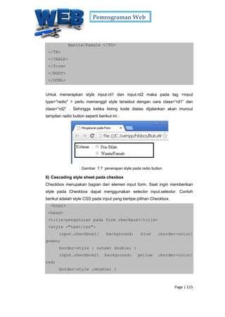 Pemrograman Web
Page | 115
Wanita/Famale </TD>
</TR>
</TABLE>
</form>
</BODY>
</HTML>
Untuk menerapkan style input.rd1 dan input.rd2 maka pada tag <input
type="radio" > perlu memanggil style tersebut dengan cara class=”rd1” dan
class=”rd2” . Sehingga ketika listing kode diatas dijalankan akan muncul
tampilan radio button seperti berikut ini :
Gambar 7.7 penerapan style pada radio button
6) Cascading style sheet pada chexbox
Checkbox merupakan bagian dari elemen input form. Saat ingin memberikan
style pada Checkbox dapat menggunakan selector input.selector. Contoh
berikut adalah style CSS pada input yang bertipe pilihan Checkbox.
<html>
<head>
<title>pengaturan pada form checkbox</title>
<style ="text/css">
input.checkbox1{ background: blue ;border-color:
green;
border-style : outset double; }
input.checkbox2{ background: yellow ;border-color:
red;
border-style :double; }
 