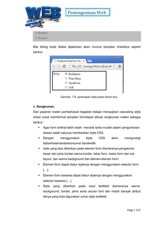 Pemrograman Web
Page | 117
</body>
</html>
Bila listing kode diatas dijalankan akan muncul tampilan checkbox seperti
berikut :
Gambar 7.8 penerapan style pada check box
c. Rangkuman.
Dari paparan materi pembahasan kegiatan belajar menyajikan cascading style
sheet untuk memformat tampilan formdapat dibuat rangkuman materi sebagai
berikut :
 Agar form terlihat lebih indah menarik serta mudah dalam pengontrolan
desain salah satunya memberikan style CSS.
 Dengan menggunakan style CSS akan mengurangi
bebanhalamandankonsumsi bandwidth.
 style yang bisa diberikan pada elemen form diantaranya pengaturan
besar dan jenis border,warna border, lebar form, batas form dari sisi
layout, dan warna background dari elemen-elemen form.
 Elemen form dapat diatur stylenya dengan menggunakan selector form
{…}.
 Elemen form textarea dapat diatur stylenya dengan menggunakan
selector textarea {…}.
 Style yang diberikan pada input textfield diantaranya warna,
background, border, jenis serta ukuran font dan masih banyak atribut
lainya yang bisa digunakan untuk style textfield.
 