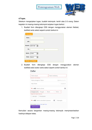 Pemrograman Web
Page | 118
d.Tugas.
Sebelum mengerjakan tugas, buatlah kelompok. terdiri atas 2-3 orang. Dalam
kegiatan ini masing-masing kelompok kerjakan tugas berikut :
1. Buatlah form dilengkapi CSS dengan menggunakan elemen fieldset,
textfield serta select seperti contoh berikut ini
2. Buatlah form dilengkapi CSS dengan menggunakan elemen
textfield,radio button serta select seperti contoh berikut ini
Kemudian secara bergantian masing-masing kelompok mempresentasikan
hasilnya didepan kelas.
 