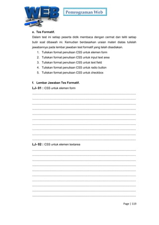 Pemrograman Web
Page | 119
e. Tes Formatif.
Dalam test ini setiap peserta didik membaca dengan cermat dan teliti setiap
butir soal dibawah ini. Kemudian berdasarkan uraian materi diatas tulislah
jawabannya pada lembar jawaban test formatif yang telah disediakan.
1. Tuliskan format penulisan CSS untuk elemen form
2. Tuliskan format penulisan CSS untuk input text area
3. Tuliskan format penulisan CSS untuk text field
4. Tuliskan format penulisan CSS untuk radio button
5. Tuliskan format penulisan CSS untuk checkbox
f. Lembar Jawaban Tes Formatif.
LJ- 01 : CSS untuk elemen form
...............................................................................................................................
...............................................................................................................................
...............................................................................................................................
...............................................................................................................................
...............................................................................................................................
...............................................................................................................................
...............................................................................................................................
...............................................................................................................................
...............................................................................................................................
...............................................................................................................................
LJ- 02 : CSS untuk elemen textarea
...............................................................................................................................
...............................................................................................................................
...............................................................................................................................
...............................................................................................................................
...............................................................................................................................
...............................................................................................................................
...............................................................................................................................
...............................................................................................................................
...............................................................................................................................
...............................................................................................................................
 