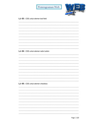 Pemrograman Web
Page | 120
LJ- 03 : CSS untuk elemen text field
...............................................................................................................................
...............................................................................................................................
...............................................................................................................................
...............................................................................................................................
...............................................................................................................................
...............................................................................................................................
...............................................................................................................................
...............................................................................................................................
...............................................................................................................................
...............................................................................................................................
LJ- 04 : CSS untuk elemen radio button
...............................................................................................................................
...............................................................................................................................
...............................................................................................................................
...............................................................................................................................
...............................................................................................................................
...............................................................................................................................
...............................................................................................................................
...............................................................................................................................
...............................................................................................................................
...............................................................................................................................
LJ- 05 : CSS untuk elemen checkbox
...............................................................................................................................
...............................................................................................................................
...............................................................................................................................
...............................................................................................................................
...............................................................................................................................
...............................................................................................................................
...............................................................................................................................
...............................................................................................................................
...............................................................................................................................
...............................................................................................................................
 