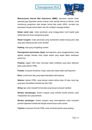 Pemrograman Web
Page | xii
Multi-purpose Internet Mail Extensions (MIME): perluasan standar email,
sekarang juga digunakan secara meluas untuk standar lainnya di internet, untuk
mendukung pengiriman data dengan format teks selain ASCII, non-teks dan
penerapan banyak format dalam satu file (multipart message bodies).
Notasi camel case: notasi penamaan yang menggunakan huruf kapital pada
setiap kata-nya tanpa mengandung spasi.
Notasi hungaria: notasi penamaan yang memberikan awalan berupa jenis data
yang akan ditampung oleh suatu variabel.
Padding: area yang mengelilingi content.
Pemrograman berorientasi obyek: pemrograman yang menggambarkan suatu
aplikasi sebagai interaksi antar obyek seperti yang terjadi dalam kehidupan
sehari-hari.
Property: bagian CSS untuk menunjuk detail modifikasi yang akan dilakukan
pada suatu elemen HTML.
Pustaka: kumpulan konstanta, fungsi, kelas atau obyek dalam pemrograman.
Rows: jumlah baris teks yang dapat ditampilkan oleh textarea.
Selector: elemen HTML, yang ditunjuk melalui atribut class, ID atau nama tag,
yang akan dimodifikasi tampilannya oleh CSS.
String: tipe untuk mewakili format data yang berupa kumpulan karakter.
Struktur percabangan: struktur program yang memiliki kondisi tertentu untuk
menjalankan alur yang berbeda.
Struktur perulangan: struktur program yang memungkinkan suatu kumpulan
perintah dijalankan berkali-kali dengan terpenuhinya suatu kondisi.
Textarea: komponen formulir HTML untuk menampung teks yang panjang.
 