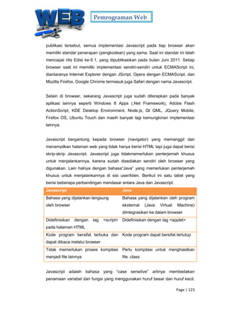 Pemrograman Web
Page | 123
publikasi tersebut, semua implementasi Javascript pada tiap browser akan
memiliki standar penerapan (pengkodean) yang sama. Saat ini standar ini telah
mencapai rilis Edisi ke-5.1, yang dipublikasikan pada bulan Juni 2011. Setiap
browser saat ini memiliki implementasi sendiri-sendiri untuk ECMAScript ini,
diantaranya Internet Explorer dengan JScript, Opera dengan ECMAScript, dan
Mozilla Firefox, Google Chrome termasuk juga Safari dengan nama Javascript.
Selain di browser, sekarang Javascript juga sudah diterapkan pada banyak
aplikasi lainnya seperti Windows 8 Apps (.Net Framework), Adobe Flash
ActionScript, KDE Desktop Environment, Node.js, Qt QML, JQuery Mobile,
Firefox OS, Ubuntu Touch dan masih banyak lagi kemungkinan implementasi
lainnya.
Javascript bergantung kepada browser (navigator) yang memanggil dan
menampilkan halaman web yang tidak hanya berisi HTML tapi juga dapat berisi
skrip-skrip Javascript. Javascript juga tidakmemerlukan penterjemah khusus
untuk menjalankannya, karena sudah disediakan sendiri oleh browser yang
digunakan. Lain halnya dengan bahasa“Java” yang memerlukan penterjemah
khusus untuk menjalankannya di sisi user/klien. Berikut ini satu tabel yang
berisi beberapa perbandingan mendasar antara Java dan Javascript.
Javascript Java
Bahasa yang dijalankan langsung
oleh browser
Bahasa yang dijalankan oleh program
eksternal (Java Virtual Machine)
diintegrasikan ke dalam browser
Didefinisikan dengan tag <script>
pada halaman HTML
Didefinisikan dengan tag <applet>
Kode program bersifat terbuka dan
dapat dibaca melalui browser
Kode program dapat bersifat tertutup
Tidak memerlukan proses kompilasi
menjadi file lainnya
Perlu kompilasi untuk menghasilkan
file .class
Javascript adalah bahasa yang “case sensitive” artinya membedakan
penamaan variabel dan fungsi yang menggunakan huruf besar dan huruf kecil,
 