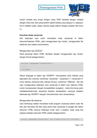 Pemrograman Web
Page | 124
contoh variabel atau fungsi dengan nama TEST berbeda dengan variabel
dengan nama test. Dan yang terakhir seperti bahasa Java ataupun C, walaupun
hal ini tidaklah wajib, setiap instruksi dapat diakhiri dengan karakter titik koma
(;).
Penulisan Kode Javascript
Ada beberapa cara untuk menuliskan kode Javascript di dalam
dokumen/halaman HTML, yakni menggunakan tag <script>, menggunakan file
eksternal, dan melalui event tertentu.
Menggunakan tag <SCRIPT>
Kode javascript dalam HTML dituliskan dengan menggunakan tag <script>
dengan format sebagai berikut :
<script language=”javascript”>
......
</script>
Atribut language di dalam tag <SCRIPT> menunjukkan jenis bahasa yang
digunakan dan versinya, contohnya “Javascript“, “Javascript1.1“,“Javascript1.2“
untuk bahasa Javascript atau bahasa lainnya, contohnya “VBScript“. Jika kita
ingin menggunakan beberapa versi Javascript di dalam satu halaman HTML
(untuk menyesuaikan dengan kompatibilitas navigator) , maka kita hanya perlu
meletakkankode-kode Javascript tersebut (berdasarkan versinya) kedalam
beberapa tag <SCRIPT> dengan mencantumkan versi Javascriptnya.
Menggunakan file eksternal
Cara berikutnya adalah menuliskan kode program Javascript dalam suatu file
teks dan kemudian file teks yang berisi kode Javascript di panggil dari dalam
dokumen HTML (khusus Netscape mulai versi 3 keatas). Kode yang kita
sisipkan kedalam dokumen HTML adalah sebagai berikut :
<script language=”javascript” src=”lokasi/file.js”></script>
 
