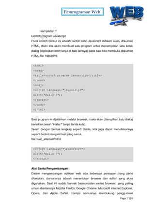 Pemrograman Web
Page | 126
kompilator */
Contoh program Javascript
Pada contoh berikut ini adalah contoh skrip Javascript didalam suatu dokumen
HTML, disini kita akan membuat satu program untuk menampilkan satu kotak
dialog (dijelaskan lebih lanjut di bab lainnya) pada saat kita membuka dokumen
HTML.file: halo.html
<html>
<head>
<title>contoh program javascript</title>
</head>
<body>
<script language="javascript">
alert("Hallo !");
</script>
</body>
</html>
Saat program ini dijalankan melalui browser, maka akan ditampilkan satu dialog
berisikan pesan "Hallo !" tanpa tanda kutip.
Selain dengan bentuk lengkap seperti diatas, kita juga dapat menuliskannya
seperti berikut dengan hasil yang sama.
file: halo_alternatif.html
<script language="javascript">
alert("Hallo !");
</script>
Alat Bantu Pengembangan
Dalam mengembangan aplikasi web ada beberapa persiapan yang perlu
dilakukan, diantaranya adalah menentukan browser dan editor yang akan
digunakan. Saat ini sudah banyak bermunculan varian browser, yang paling
umum diantaranya Mozilla Firefox, Google Chrome, Microsoft Internet Explorer,
Opera, dan Apple Safari. Hampir semuanya mendukung penggunaan
 