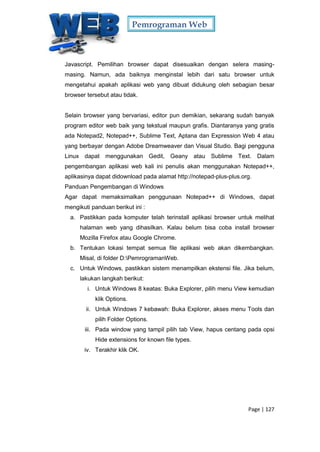 Pemrograman Web
Page | 127
Javascript. Pemilihan browser dapat disesuaikan dengan selera masing-
masing. Namun, ada baiknya menginstal lebih dari satu browser untuk
mengetahui apakah aplikasi web yang dibuat didukung oleh sebagian besar
browser tersebut atau tidak.
Selain browser yang bervariasi, editor pun demikian, sekarang sudah banyak
program editor web baik yang tekstual maupun grafis. Diantaranya yang gratis
ada Notepad2, Notepad++, Sublime Text, Aptana dan Expression Web 4 atau
yang berbayar dengan Adobe Dreamweaver dan Visual Studio. Bagi pengguna
Linux dapat menggunakan Gedit, Geany atau Sublime Text. Dalam
pengembangan aplikasi web kali ini penulis akan menggunakan Notepad++,
aplikasinya dapat didownload pada alamat http://notepad-plus-plus.org.
Panduan Pengembangan di Windows
Agar dapat memaksimalkan penggunaan Notepad++ di Windows, dapat
mengikuti panduan berikut ini :
a. Pastikkan pada komputer telah terinstall aplikasi browser untuk melihat
halaman web yang dihasilkan. Kalau belum bisa coba install browser
Mozilla Firefox atau Google Chrome.
b. Tentukan lokasi tempat semua file aplikasi web akan dikembangkan.
Misal, di folder D:PemrogramanWeb.
c. Untuk Windows, pastikkan sistem menampilkan ekstensi file. Jika belum,
lakukan langkah berikut:
i. Untuk Windows 8 keatas: Buka Explorer, pilih menu View kemudian
klik Options.
ii. Untuk Windows 7 kebawah: Buka Explorer, akses menu Tools dan
pilih Folder Options.
iii. Pada window yang tampil pilih tab View, hapus centang pada opsi
Hide extensions for known file types.
iv. Terakhir klik OK.
 