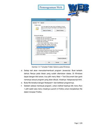 Pemrograman Web
Page | 128
Gambar 8.1 Tampilan Folder Options pada Windows
d. Setiap kali akan mencoba/membuat program Javascript. Buat terlebih
dahulu filenya pada lokasi yang sudah ditentukan diatas. Di Windows
dapat dengan klik kanan, trus pilih menu New > Text Document dan ganti
namanya sesuai program yang akan dibuat, misalnya: halojavascript.html.
e. Buka file tersebut dengan Notepad++ dan ketikkan programnya.
f. Setelah selesai membuat program, untuk melihat hasilnya klik menu Run
> pilih salah satu menu misalnya Launch in Firefox untuk menjalankan file
dalam browser Firefox.
 