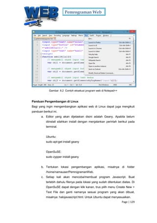 Pemrograman Web
Page | 129
Gambar 8.2 Contoh eksekusi program web di Notepad++
Panduan Pengembangan di Linux
Bagi yang ingin mengembangkan aplikasi web di Linux dapat juga mengikuti
panduan berikut ini.
a. Editor yang akan dijelaskan disini adalah Geany. Apabila belum
diinstall silahkan install dengan menjalankan perintah berikut pada
terminal.
Ubuntu:
sudo apt-get install geany
OpenSuSE:
sudo zypper install geany
b. Tentukan lokasi pengembangan aplikasi, misalnya di folder
/home/namauser/PemrogramanWeb.
c. Setiap kali akan mencoba/membuat program Javascript. Buat
terlebih dahulu filenya pada lokasi yang sudah ditentukan diatas. Di
OpenSuSE dapat dengan klik kanan, trus pilih menu Create New >
Text File dan ganti namanya sesuai program yang akan dibuat,
misalnya: halojavascript.html. Untuk Ubuntu dapat menyesuaikan.
 