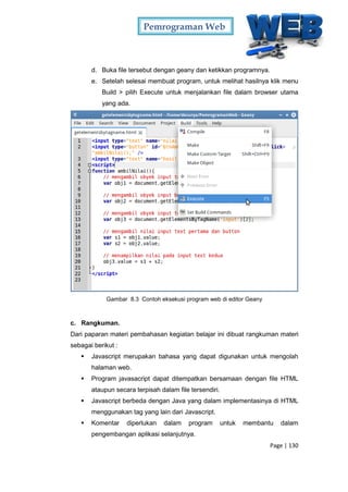 Pemrograman Web
Page | 130
d. Buka file tersebut dengan geany dan ketikkan programnya.
e. Setelah selesai membuat program, untuk melihat hasilnya klik menu
Build > pilih Execute untuk menjalankan file dalam browser utama
yang ada.
Gambar 8.3 Contoh eksekusi program web di editor Geany
c. Rangkuman.
Dari paparan materi pembahasan kegiatan belajar ini dibuat rangkuman materi
sebagai berikut :
 Javascript merupakan bahasa yang dapat digunakan untuk mengolah
halaman web.
 Program javasacript dapat ditempatkan bersamaan dengan file HTML
ataupun secara terpisah dalam file tersendiri.
 Javascript berbeda dengan Java yang dalam implementasinya di HTML
menggunakan tag yang lain dari Javascript.
 Komentar diperlukan dalam program untuk membantu dalam
pengembangan aplikasi selanjutnya.
 