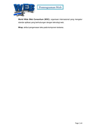 Pemrograman Web
Page | xiii
World Wide Web Consortium (W3C): organisasi internasional yang mengatur
standar aplikasi yang berhubungan dengan teknologi web.
Wrap: atribut pengemasan teks pada komponen textarea.
 