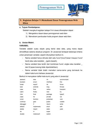 Pemrograman Web
Page | 134
9. Kegiatan Belajar 9 :Memahami Dasar Pemrograman Web
Klien
a. Tujuan Pembelajaran.
Setelah mengikuti kegiatan belajar 9 ini siswa diharapkan dapat :
1) Mengetahui dasar-dasar pemrograman web klien
2) Memahami pembuatan kode program dasar web klien
b. Uraian Materi.
VARIABEL
Variable adalah suatu obyek yang berisi data data, yang mana dapat
dimodifikasi selama eksekusi program. Di Javascript terdapat beberapa kriteria
untuk penamaan variabel, seperti ditunjukkan berikut ini.
- Nama variabel harus dimulai oleh satu huruf (huruf besar maupun huruf
kecil) atau satu karakter _ (garis bawah).
- Nama variabel bisa terdiri dari kombinasi huruf, angka atau karakter _
dan $ (spasi kosong tidak diperbolehkan).
- Nama variabel tidak boleh memakai nama-nama yang termasuk ke
dalam kata kunci bahasa Javascript.
Berikut ini merupakan daftar kata kunci yang ada di Javascript.
 