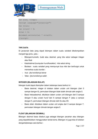 Pemrograman Web
Page | 137
var alas, tinggi;
<script language="javascript">
var nilai;
var nilai2 = 3;
nilai = 2;
document.write(nilai * nilai2);
</script>
TIPE DATA
Di javascript data yang dapat disimpan dalam suatu variabel dikelompokkan
menjadi tiga jenis, yaitu :
- Bilangan/numerik, bulat atau desimal, yang kita sebut sebagai integer
atau float
- Kata/kalimat (kumpulan huruf/karakter) : kita sebut string
- Boolean : suatu variabel yang mempunyai dua nilai dan berfungsi untuk
memeriksa suatu kondisi :
- true : jika kondisinya benar
- false : jika kondisinya salah
INTEGER (BILANGAN BULAT)
bilangan bulat dapat ditampilan dalam beberapa basis berikut ini :
- Basis desimal, integer di tuliskan dalam urutan unit bilangan (dari 0
sampai dengan 9), permulaan bilangan tidak boleh dimulai oleh angka 0.
- Basis heksadesimal, dituliskan dalam urutan unit bilangan dari 0 sampai
dengan 9 atau urutan huruf dari A sampai dengan F (atau a sampai
dengan f), permulaan bilangan dimulai oleh 0x atau 0X.
- Basis oktal, dituliskan dalam urutan unit angka dari 0 sampai dengan 7,
permulaan bilangan dimulai dengan angka 0.
FLOAT (BILANGAN DESIMAL)
Bilangan desimal biasa disebut juga sebagai bilangan pecahan atau bilangan
yang dapatdituliskan menggunakan tanda koma. Bilangan ini juga bisa di tuliskan
denganbeberapa cara berikut :
 