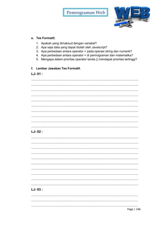 Pemrograman Web
Page | 146
e. Tes Formatif.
1. Apakah yang dimaksud dengan variabel?
2. Apa saja data yang dapat diolah oleh Javascript?
3. Apa perbedaan antara operator + pada operasi string dan numerik?
4. Apa perbedaan antara operator = di pemrograman dan matematika?
5. Mengapa dalam prioritas operator tanda () mendapat prioritas tertinggi?
f. Lembar Jawaban Tes Formatif.
LJ- 01 :
...............................................................................................................................
...............................................................................................................................
...............................................................................................................................
...............................................................................................................................
...............................................................................................................................
...............................................................................................................................
...............................................................................................................................
...............................................................................................................................
...............................................................................................................................
...............................................................................................................................
LJ- 02 :
...............................................................................................................................
...............................................................................................................................
...............................................................................................................................
...............................................................................................................................
...............................................................................................................................
...............................................................................................................................
...............................................................................................................................
...............................................................................................................................
...............................................................................................................................
...............................................................................................................................
LJ- 03 :
...............................................................................................................................
...............................................................................................................................
...............................................................................................................................
 