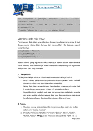 Pemrograman Web
Page | 151
var arrayHewan = ["Buaya", "Harimau", "Gajah", "Singa",
"Jerapah", "Zebra"];
document.write( "elemen ke 4 dari array adalah " +
arrayHewan[3] );
//hasil: "elemen ke 4 dari array adalah Singa"
MENYIMPAN DATA PADA ARRAY
Penyimpanan data dalam array dilakukan dengan menuliskan nama array, di ikuti
dengan nama indeks dalam kurung, dan memasukkan nilai datanya, seperti
contoh berikut.
arrayTes[0] = "Hallo";
arrayTes["Andry"] = 10;
arrayTes["Sandra"] = 47;
Apabila indeks yang digunakan untuk menunjuk elemen dalam array tersebut
sudah memiliki data sebelumnya, maka data tersebut akan hilang dan digantikan
dengan data baru yang diberikan.
c. Rangkuman.
Dari kegiatan belajar ini dapat dibuat rangkuman materi sebagai berikut :
 Array, konsep yang dikembangkan untuk memungkinkan suatu variabel
menampung lebih dari satu data dalam satu waktu.
 Setiap data dalam array disimpan dan diberikan index numerik mulai dari
0 untuk elemen pertama dan index n – 1 untuk elemen ke-n.
 Seperti layaknya variabel, pada saat menyimpan data pada index tertentu
dari array, apabila sebelumnya ada data yang disimpan disana, data lama
tersebut akan dihapus dan digantikan dengan data yang baru.
d. Tugas.
1. Gunakan konsep array diatas untuk menampung data bulan dan zodiak
dalam array masing-masing?
2. Diketahui himpunan namaHari = {“Senin”, “Selasa”, “Rabu”, “Kamis”,
“Jumat”, “Sabtu”, “Minggu”} dan himpunan bilanganBulat = {11, 12, 13,
 