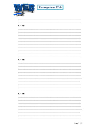 Pemrograman Web
Page | 153
...............................................................................................................................
...............................................................................................................................
LJ- 02 :
...............................................................................................................................
...............................................................................................................................
...............................................................................................................................
...............................................................................................................................
...............................................................................................................................
...............................................................................................................................
...............................................................................................................................
...............................................................................................................................
...............................................................................................................................
...............................................................................................................................
LJ- 03 :
...............................................................................................................................
...............................................................................................................................
...............................................................................................................................
...............................................................................................................................
...............................................................................................................................
.................................................................................................................................
.............................................................................................................................
...............................................................................................................................
...............................................................................................................................
...............................................................................................................................
LJ- 04 :
...............................................................................................................................
...............................................................................................................................
...............................................................................................................................
...............................................................................................................................
.................................................................................................................................
.............................................................................................................................
...............................................................................................................................
...............................................................................................................................
 