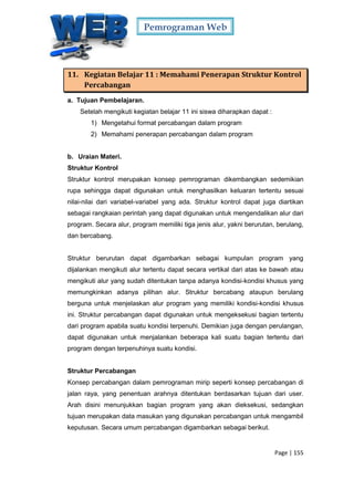 Pemrograman Web
Page | 155
11. Kegiatan Belajar 11 : Memahami Penerapan Struktur Kontrol
Percabangan
a. Tujuan Pembelajaran.
Setelah mengikuti kegiatan belajar 11 ini siswa diharapkan dapat :
1) Mengetahui format percabangan dalam program
2) Memahami penerapan percabangan dalam program
b. Uraian Materi.
Struktur Kontrol
Struktur kontrol merupakan konsep pemrograman dikembangkan sedemikian
rupa sehingga dapat digunakan untuk menghasilkan keluaran tertentu sesuai
nilai-nilai dari variabel-variabel yang ada. Struktur kontrol dapat juga diartikan
sebagai rangkaian perintah yang dapat digunakan untuk mengendalikan alur dari
program. Secara alur, program memiliki tiga jenis alur, yakni berurutan, berulang,
dan bercabang.
Struktur berurutan dapat digambarkan sebagai kumpulan program yang
dijalankan mengikuti alur tertentu dapat secara vertikal dari atas ke bawah atau
mengikuti alur yang sudah ditentukan tanpa adanya kondisi-kondisi khusus yang
memungkinkan adanya pilihan alur. Struktur bercabang ataupun berulang
berguna untuk menjelaskan alur program yang memiliki kondisi-kondisi khusus
ini. Struktur percabangan dapat digunakan untuk mengeksekusi bagian tertentu
dari program apabila suatu kondisi terpenuhi. Demikian juga dengan perulangan,
dapat digunakan untuk menjalankan beberapa kali suatu bagian tertentu dari
program dengan terpenuhinya suatu kondisi.
Struktur Percabangan
Konsep percabangan dalam pemrograman mirip seperti konsep percabangan di
jalan raya, yang penentuan arahnya ditentukan berdasarkan tujuan dari user.
Arah disini menunjukkan bagian program yang akan dieksekusi, sedangkan
tujuan merupakan data masukan yang digunakan percabangan untuk mengambil
keputusan. Secara umum percabangan digambarkan sebagai berikut.
 