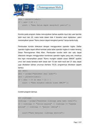 Pemrograman Web
Page | 157
umur = parseInt(umur);
if ( umur < 20 ) {
alert ( "Kamu belum dapat mengikuti pemilu" );
}
Kondisi pada program diatas menunjukkan bahwa apabila input dari user bernilai
lebih kecil dari 20, maka kode dalam blok if tersebut akan dijalankan, yakni
menampilkan pesan "Kamu belum dapat mengikuti pemilu" tanpa tanda kutip.
Pembuatan kondisi dilakukan dengan menggunakan operator logika. Daftar
operator logika dapat dilihat kembali pada tabel operator logika di materi tentang
Dasar Pemrograman Web Klien. Pembuatan kondisi lebih dari satu dapat
dilakukan dengan menggunakan kombinasi operator logika yang ada, misalnya
kita ingin menampilkan pesan "Kamu mungkin adalah siswa SMA/K" apabila
umur dari siswa tersebut lebih besar dari 15 dan lebih kecil dari 21 atau dapat
juga dikatakan bahwa umurnya diantara 16-20, programnya dituliskan seperti
berikut.
var umur;
umur = prompt("masukkan umur anda?");
umur = parseInt(umur);
if ( umur > 15 && umur < 21 ) {
alert ( "Kamu mungkin adalah siswa SMA/K" );
}
Contoh program lainnya.
var olahraga;
olahraga = prompt("masukkan olahraga yang kamu sukai?");
if ( olahraga == "terjun payung" || olahraga == "sepeda
gunung" || olahraga == "panjat tebing" )
{
alert("Kamu menyukai olahraga ekstrim");
}
 