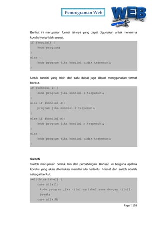 Pemrograman Web
Page | 158
Berikut ini merupakan format lainnya yang dapat digunakan untuk menerima
kondisi yang tidak sesuai.
if (kondisi) {
kode program;
}
else {
kode program jika kondisi tidak terpenuhi;
}
Untuk kondisi yang lebih dari satu dapat juga dibuat menggunakan format
berikut.
if (kondisi 1) {
kode program jika kondisi 1 terpenuhi;
}
else if (kondisi 2){
program jika kondisi 2 terpenuhi;
}
else if (kondisi n){
kode program jika kondisi n terpenuhi;
}
else {
kode program jika kondisi tidak terpenuhi;
}
Switch
Switch merupakan bentuk lain dari percabangan. Konsep ini berguna apabila
kondisi yang akan ditentukan memiliki nilai tertentu. Format dari switch adalah
sebagai berikut.
switch(variabel) {
case nilai1:
kode program jika nilai variabel sama dengan nilai1;
break;
case nilaiN:
 