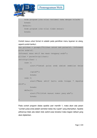 Pemrograman Web
Page | 159
kode program jika nilai variabel sama dengan nilaiN;
break;
default:
kode program jika nilai tidak sesuai;
break;
}
Contoh kasus untuk format ini adalah pada pemilihan menu layanan isi ulang,
seperti contoh berikut :
var pilihan = prompt("Pilihan untuk cek pulsan1. Informasi
pulsa andan2.
Informasi masa aktif dan masa tenggang anda");
pilihan = parseInt(pilihan);
switch(pilihan) {
case 1:
alert("Jumlah pulsa anda adalah sembilan belas
ribu
rupiah");
break;
case 2:
alert("Masa aktif kartu anda hingga 7 Agustus
2019");
break;
default:
alert("Pilihlah sesuai nomor yang ada");
break;
}
Pada contoh program diatas apabila user memilih 1, maka akan ada pesan
"Jumlah pulsa anda adalah sembilan belas ribu rupiah" yang ditampilkan. Apabila
pilihannya tidak ada dalam blok switch-case tersebut maka bagian default yang
akan dijalankan.
 