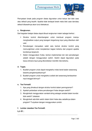 Pemrograman Web
Page | 160
Pernyataan break pada program diatas digunakan untuk keluar dari blok case
atau default yang terpilih. Apabila tidak terdapat break maka blok case dan/atau
default dibawahnya akan turut dieksekusi.
c. Rangkuman.
Dari kegiatan belajar diatas dapat dibuat rangkuman materi sebagai berikut :
 Struktur kontrol dikembangkan untuk membuat program mampu
menghasilkan output yang beragam tergantung input yang diberikan oleh
user.
 Percabangan merupakan salah satu bentuk struktur kontrol yang
memungkinkan untuk menjalankan bagian tertentu dari program apabila
kondisinya terpenuhi.
 Selain menggunakan if-else, bentuk implementasi lain dari percabangan
adalah dengan menggunakan switch. Switch dapat digunakan pada
kasus dimana input yang dikondisikan memiliki nilai tertentu.
d. Tugas.
1. Buatlah program untuk dapat mengetahui index berat badan seseorang
beserta pengelompokkannya?
2. Buatlah program untuk mengetahui zodiak dari seseorang berdasarkan
input tanggal lahirnya?
e. Tes Formatif.
1. Apa yang dimaksud dengan struktur kontrol dalam pemrograman?
2. Apakah perbedaan antara percabangan if-else dengan switch?
3. Mungkinkah menggunakan variabel string sebagai variabel dalam kondisi
blok switch? Jelaskan.
4. Mungkinkah ada blok switch dalam blok if-else atau sebaliknya dalam
program? Tunjukkan dengan menggunakan contoh.
f. Lembar Jawaban Tes Formatif.
LJ- 01 :
...............................................................................................................................
 
