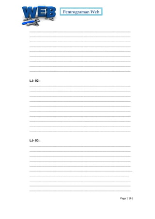 Pemrograman Web
Page | 161
...............................................................................................................................
...............................................................................................................................
...............................................................................................................................
...............................................................................................................................
...............................................................................................................................
...............................................................................................................................
...............................................................................................................................
...............................................................................................................................
...............................................................................................................................
LJ- 02 :
...............................................................................................................................
...............................................................................................................................
...............................................................................................................................
...............................................................................................................................
...............................................................................................................................
...............................................................................................................................
...............................................................................................................................
...............................................................................................................................
...............................................................................................................................
...............................................................................................................................
LJ- 03 :
...............................................................................................................................
...............................................................................................................................
...............................................................................................................................
...............................................................................................................................
...............................................................................................................................
.................................................................................................................................
.............................................................................................................................
...............................................................................................................................
...............................................................................................................................
...............................................................................................................................
 