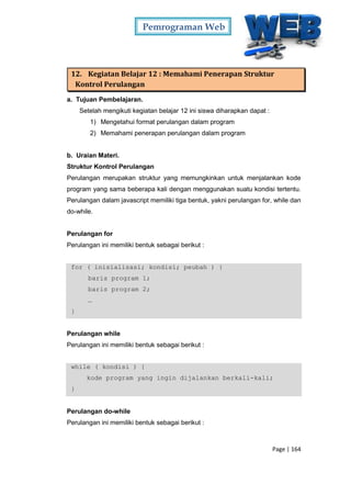 Pemrograman Web
Page | 164
12. Kegiatan Belajar 12 : Memahami Penerapan Struktur
Kontrol Perulangan
a. Tujuan Pembelajaran.
Setelah mengikuti kegiatan belajar 12 ini siswa diharapkan dapat :
1) Mengetahui format perulangan dalam program
2) Memahami penerapan perulangan dalam program
b. Uraian Materi.
Struktur Kontrol Perulangan
Perulangan merupakan struktur yang memungkinkan untuk menjalankan kode
program yang sama beberapa kali dengan menggunakan suatu kondisi tertentu.
Perulangan dalam javascript memiliki tiga bentuk, yakni perulangan for, while dan
do-while.
Perulangan for
Perulangan ini memiliki bentuk sebagai berikut :
for ( inisialisasi; kondisi; peubah ) {
baris program 1;
baris program 2;
…
}
Perulangan while
Perulangan ini memiliki bentuk sebagai berikut :
while ( kondisi ) {
kode program yang ingin dijalankan berkali-kali;
}
Perulangan do-while
Perulangan ini memiliki bentuk sebagai berikut :
 