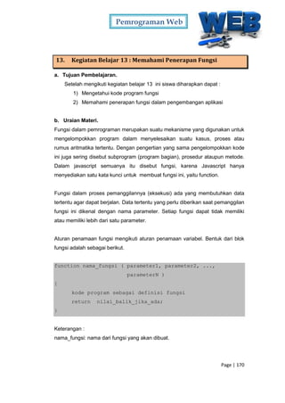 Pemrograman Web
Page | 170
13. Kegiatan Belajar 13 : Memahami Penerapan Fungsi
a. Tujuan Pembelajaran.
Setelah mengikuti kegiatan belajar 13 ini siswa diharapkan dapat :
1) Mengetahui kode program fungsi
2) Memahami penerapan fungsi dalam pengembangan aplikasi
b. Uraian Materi.
Fungsi dalam pemrograman merupakan suatu mekanisme yang digunakan untuk
mengelompokkan program dalam menyelesaikan suatu kasus, proses atau
rumus aritmatika tertentu. Dengan pengertian yang sama pengelompokkan kode
ini juga sering disebut subprogram (program bagian), prosedur ataupun metode.
Dalam javascript semuanya itu disebut fungsi, karena Javascript hanya
menyediakan satu kata kunci untuk membuat fungsi ini, yaitu function.
Fungsi dalam proses pemanggilannya (eksekusi) ada yang membutuhkan data
tertentu agar dapat berjalan. Data tertentu yang perlu diberikan saat pemanggilan
fungsi ini dikenal dengan nama parameter. Setiap fungsi dapat tidak memiliki
atau memiliki lebih dari satu parameter.
Aturan penamaan fungsi mengikuti aturan penamaan variabel. Bentuk dari blok
fungsi adalah sebagai berikut.
function nama_fungsi ( parameter1, parameter2, ...,
parameterN )
{
kode program sebagai definisi fungsi
return nilai_balik_jika_ada;
}
Keterangan :
nama_fungsi: nama dari fungsi yang akan dibuat.
 
