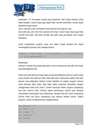 Pemrograman Web
Page | 171
parameter1...N: merupakan syarat yang diperlukan oleh fungsi tersebut untuk
dapat berjalan. Suatu fungsi juga dapat tidak memiliki parameter, artinya dapat
dijalankan tanpa syarat.
return: perintah untuk membelikan hasil operasi dari fungsi ke user.
nilai_balik_jika_ada: nilai hasil operasi dari fungsi. Suatu fungsi dapat juga tidak
memiliki nilai balik. Jika tidak memiliki nilai balik maka pernyataan return dapat
ditiadakan.
Untuk menjalankan program yang ada dalam fungsi tersebut kita dapat
memanggilnya dengan cara, sebagai berikut :
varHasil = nama_fungsi ( nilai_parameter1, nilai_parameter2,
..., nilai_parameterN ) ;
Keterangan :
varHasil: variabel yang dapat digunakan untuk menampung nilai balik dari fungsi
yang dipanggil bila ada.
Dilihat dari hasil akhirnya fungsi dalam javascript dibedakan jadi dua, yakni fungsi
yang memiliki nilai balik dan tidak. Nilai balik disini maksudnya adalah nilai hasil
operasi yang dijalankan didalam fungsi diberikan ke bagian program lainnya
untuk diproses lebih lanjut. Nilai balik dalam javascript dinyatakan dengan
menggunakan kata kunci return. Contoh kasusnya dalam program penghitung
luas dan volume limas. Dimana dalam perhitungan volume juga terdapat
menyertakan perhitungan luas didalamnya. Dengan kata lain untuk menghitung
volume limas kita harus menghitung luas alasnya terlebih dahulu. Dalam
program, proses ini diterjemahkan sebagai berikut.
var panjang = 5;
var lebar = 3;
var tinggi = 4;
var luasAlas;
var volume;
 