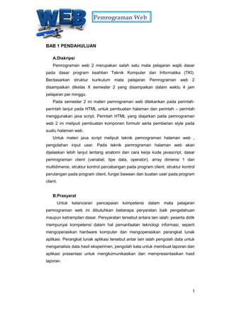 Pemrograman Web
1
BAB 1 PENDAHULUAN
A.Diskripsi
Pemrograman web 2 merupakan salah satu mata pelajaran wajib dasar
pada dasar program keahlian Teknik Komputer dan Informatika (TKI).
Berdasarkan struktur kurikulum mata pelajaran Pemrograman web 2
disampaikan dikelas X semester 2 yang disampaikan dalam waktu 4 jam
pelajaran per minggu.
Pada semester 2 ini materi pemrograman web ditekankan pada perintah-
perintah lanjut pada HTML untuk pembuatan halaman dan perintah – perintah
menggunakan java script. Perintah HTML yang diajarkan pada pemrograman
web 2 ini meliputi pembuatan komponen formulir serta pemberian style pada
suatu halaman web.
Untuk materi java script meliputi teknik pemrograman halaman web ,
pengolahan input user. Pada teknik pemrograman halaman web akan
dijelaskan lebih lanjut tentang anatomi dan cara kerja kode javascript, dasar
pemrograman client (variabel, tipe data, operator), array dimensi 1 dan
multidimensi, struktur kontrol percabangan pada program client, struktur kontrol
perulangan pada program client, fungsi bawaan dan buatan user pada program
client.
B.Prasyarat
Untuk kelancaran pencapaian kompetensi dalam mata pelajaran
pemrograman web ini dibutuhkan beberapa peryaratan baik pengetahuan
maupun ketrampilan dasar. Persyaratan tersebut antara lain ialah: peserta didik
mempunyai kompetensi dalam hal pemanfaatan teknologi informasi, seperti
mengoperasikan hardware komputer dan mengoperasikan perangkat lunak
aplikasi. Perangkat lunak aplikasi tersebut antar lain ialah pengolah data untuk
menganalisis data hasil eksperimen, pengolah kata untuk membuat laporan dan
aplikasi presentasi untuk mengkomunikasikan dan mempresentasikan hasil
laporan.
 