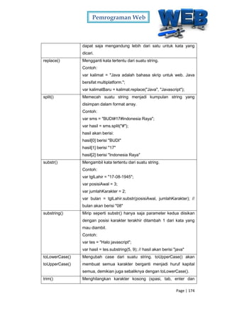 Pemrograman Web
Page | 174
dapat saja mengandung lebih dari satu untuk kata yang
dicari.
replace() Mengganti kata tertentu dari suatu string.
Contoh:
var kalimat = "Java adalah bahasa skrip untuk web. Java
bersifat multiplatform.";
var kalimatBaru = kalimat.replace("Java", "Javascript");
split() Memecah suatu string menjadi kumpulan string yang
disimpan dalam format array.
Contoh:
var sms = "BUDI#17#Indonesia Raya";
var hasil = sms.split("#");
hasil akan berisi:
hasil[0] berisi "BUDI"
hasil[1] berisi "17"
hasil[2] berisi "Indonesia Raya"
substr() Mengambil kata tertentu dari suatu string.
Contoh:
var tglLahir = "17-08-1945";
var posisiAwal = 3;
var jumlahKarakter = 2;
var bulan = tglLahir.substr(posisiAwal, jumlahKarakter); //
bulan akan berisi "08"
substring() Mirip seperti substr() hanya saja parameter kedua diisikan
dengan posisi karakter terakhir ditambah 1 dari kata yang
mau diambil.
Contoh:
var tes = "Halo javascript";
var hasil = tes.substring(5, 9); // hasil akan berisi "java"
toLowerCase()
toUpperCase()
Mengubah case dari suatu string. toUpperCase() akan
membuat semua karakter berganti menjadi huruf kapital
semua, demikian juga sebaliknya dengan toLowerCase().
trim() Menghilangkan karakter kosong (spasi, tab, enter dan
 
