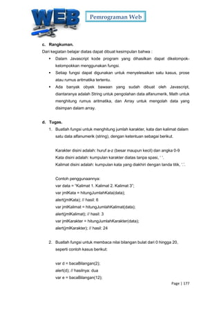 Pemrograman Web
Page | 177
c. Rangkuman.
Dari kegiatan belajar diatas dapat dibuat kesimpulan bahwa :
 Dalam Javascript kode program yang dihasilkan dapat dikelompok-
kelompokkan menggunakan fungsi.
 Setiap fungsi dapat digunakan untuk menyelesaikan satu kasus, prose
atau rumus aritmatika tertentu.
 Ada banyak obyek bawaan yang sudah dibuat oleh Javascript,
diantaranya adalah String untuk pengolahan data alfanumerik, Math untuk
menghitung rumus aritmatika, dan Array untuk mengolah data yang
disimpan dalam array.
d. Tugas.
1. Buatlah fungsi untuk menghitung jumlah karakter, kata dan kalimat dalam
satu data alfanumerik (string), dengan ketentuan sebagai berikut.
Karakter disini adalah: huruf a-z (besar maupun kecil) dan angka 0-9
Kata disini adalah: kumpulan karakter diatas tanpa spasi, ‘ ‘.
Kalimat disini adalah: kumpulan kata yang diakhiri dengan tanda titik, ‘.’.
Contoh penggunaannya:
var data = “Kalimat 1. Kalimat 2. Kalimat 3”;
var jmlKata = hitungJumlahKata(data);
alert(jmlKata); // hasil: 6
var jmlKalimat = hitungJumlahKalimat(data);
alert(jmlKalimat); // hasil: 3
var jmlKarakter = hitungJumlahKarakter(data);
alert(jmlKarakter); // hasil: 24
2. Buatlah fungsi untuk membaca nilai bilangan bulat dari 0 hingga 20,
seperti contoh kasus berikut:
var d = bacaBilangan(2);
alert(d); // hasilnya: dua
var e = bacaBilangan(12);
 