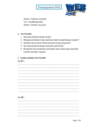 Pemrograman Web
Page | 178
alert(e); // hasilnya: dua belas
var f = bacaBilangan(20);
alert(f); // hasilnya: dua puluh
e. Tes Formatif.
1. Apa yang dimaksud dengan fungsi?
2. Mengapa pembuatan fungsi diperlukan dalam pengembangan program?
3. Sebutkan aturan-aturan terkait penamaan fungsi yang benar?
4. Apa yang dimaksud dengan parameter pada fungsi?
5. Mungkinkah kita memberikan pernyataan return pada fungsi yang tidak
memiliki nilai balik? Jelaskan.
f. Lembar Jawaban Tes Formatif.
LJ- 01 :
...............................................................................................................................
...............................................................................................................................
...............................................................................................................................
...............................................................................................................................
...............................................................................................................................
...............................................................................................................................
...............................................................................................................................
...............................................................................................................................
...............................................................................................................................
...............................................................................................................................
LJ- 02 :
...............................................................................................................................
...............................................................................................................................
...............................................................................................................................
...............................................................................................................................
...............................................................................................................................
...............................................................................................................................
 
