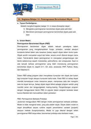 Pemrograman Web
Page | 181
14. Kegiatan Belajar 14 : Pemrograman Berorientasi Obyek
a. Tujuan Pembelajaran.
Setelah mengikuti kegiatan belajar 14 ini siswa diharapkan dapat :
1) Mengetahui pemrograman berorientasi obyek pada web klien
2) Memahami penerapan pemrograman berorientasi obyek pada web
klien
b. Uraian Materi.
Pemrograman Berorientasi Obyek (PBO)
Pemrograman berorientasi obyek adalah sebuah paradigma dalam
pemrograman yang mengelompokkan fungsi, prosedur, variabel ataupun
konstanta terkait dalam satu kesatuan (kelas) seperti obyek dalam dunia nyata.
Obyek sendiri merupakan wujud dari kelas, secara umum dikenal dengan nama
instan. Teknik-teknik dalam pemrograman ini merupakan pengembangan dari
teknik sebelumnya seperti modularitas, polimorfisme, dan enkapsulasi. Saat ini
ada banyak bahasa pemrograman yang telah mendukung pemrograman
berorientasi obyek ini, seperti C++, C#, Java, Javascript, PHP, Python, Ruby,
dan Objective C.
Dalam PBO setiap program akan menyatakan kumpulan dari obyek dan bukan
lagi kumpulan fungsi ataupun kumpulan baris kode. Pada PBO ini setiap obyek
memiliki kemampuan untuk menerima pesan, memproses data dan mengirim
data ke obyek lainnya. Setiap obyek dapat dilihat sebagai program sendiri yang
memiliki peran dan tanggungjawab masing-masing. Pengembangan program
dengan menggunakan teknik PBO ini populer dalam program berskala besar
karena fleksibel dan memudahkan dalam perbaikan.
PBO: Pemrograman Berbasis Prototipe
Javascript menggunakan PBO dengan model pemrograman berbasis prototipe.
Model ini tidak mengenal kelas, yang ada adalah obyek. Obyek dalam model ini
dapat dimodifikasi secara runtime seperti penambahan variabel (properti)
ataupun metode (fungsi/prosedur). Model ini juga dikenal dengan istilah
pemrograman PBO tanpa kelas, berorientasi prototipe atau berbasis instan.
 