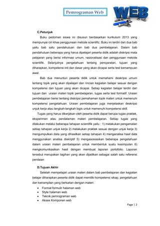 Pemrograman Web
Page | 2
C.Petunjuk
Buku pedoman siswa ini disusun berdasarkan kurikulum 2013 yang
mempunyai ciri khas penggunaan metode scientific. Buku ini terdiri dari dua bab
yaitu bab satu pendahuluan dan bab dua pembelajaran. Dalam bab
pendahuluan beberapa yang harus dipelajari peserta didik adalah diskripsi mata
pelajaran yang berisi informasi umum, rasionalisasi dan penggunaan metode
scientifik. Selanjutnya pengetahuan tentang persyaratan, tujuan yang
diharapkan, kompetensi inti dan dasar yang akan dicapai serta test kemampuan
awal.
Bab dua menuntun peserta didik untuk memahami deskripsi umum
tentang topik yang akan dipelajari dan rincian kegiatan belajar sesuai dengan
kompetensi dan tujuan yang akan dicapai. Setiap kegiatan belajar terdiri dari
tujuan dan uraian materi topik pembelajaran, tugas serta test formatif. Uraian
pembelajaran berisi tentang diskripsi pemahaman topik materi untuk memenuhi
kompetensi pengetahuan. Uraian pembelajaran juga menjelaskan deskripsi
unjuk kerja atau langkah-langkah logis untuk memenuhi kompetensi skill.
Tugas yang harus dikerjakan oleh peserta didik dapat berupa tugas praktek,
eksperimen atau pendalaman materi pembelajaran. Setiap tugas yang
dilakukan melalui beberapa tahapan scientifik yaitu : 1) melakukan pengamatan
setiap tahapan unjuk kerja 2) melakukan praktek sesuai dengan unjuk kerja 3)
mengumpulkan data yang dihasilkan setiap tahapan 4) menganalisa hasil data
menggunakan analisa diskriptif 5) mengasosiasikan beberapa pengetahuan
dalam uraian materi pembelajaran untuk membentuk suatu kesimpulan 6)
mengkomunikasikan hasil dengan membuat laporan portofolio. Laporan
tersebut merupakan tagihan yang akan dijadikan sebagai salah satu referensi
penilaian
D.Tujuan Akhir
Setelah mempelajari uraian materi dalam bab pembelajaran dan kegiatan
belajar diharapkan peserta didik dapat memiliki kompetensi sikap, pengetahuan
dan ketrampilan yang berkaitan dengan materi:
 Format formulir halaman web
 Style halaman web
 Teknik pemrograman web
 Akses Komponen web
 